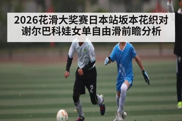 2026花滑大奖赛日本站坂本花织对谢尔巴科娃女单自由滑前瞻分析